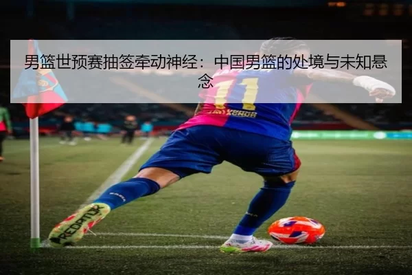男篮世预赛抽签牵动神经：中国男篮的处境与未知悬念